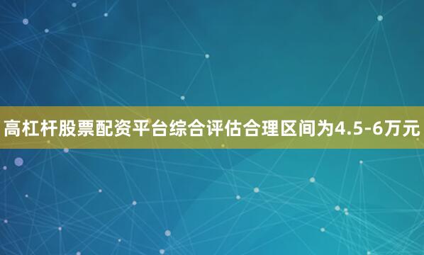 高杠杆股票配资平台综合评估合理区间为4.5-6万元