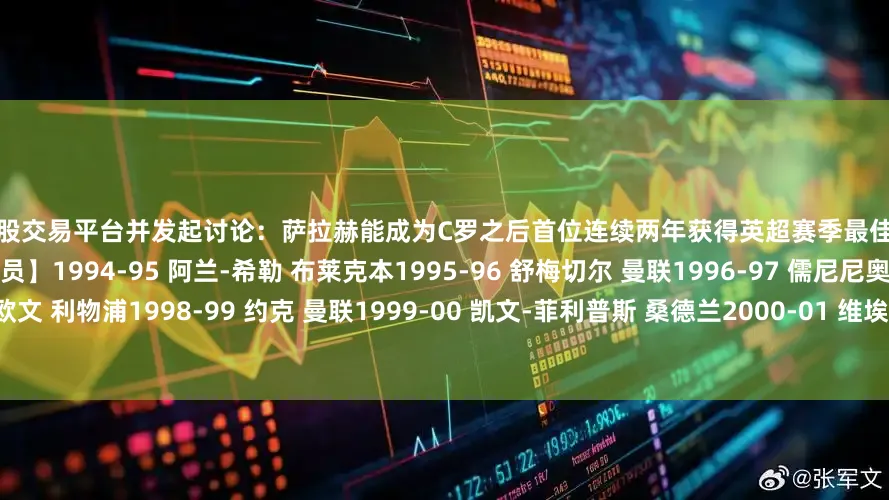 配资炒股交易平台并发起讨论：萨拉赫能成为C罗之后首位连续两年获得英超赛季最佳球员奖的球员吗？【历届英超赛季最佳球员】1994-95 阿兰-希勒 布莱克本1995-96 舒梅切尔 曼联1996-97 儒尼尼奥 米德尔斯堡1997-98 欧文 利物浦1998-99 约克 曼联1999-00 凯文-菲利普斯 桑德兰2000-01 维埃拉 阿森纳2001-02 永贝里 阿森纳2002-03 范尼斯特鲁伊