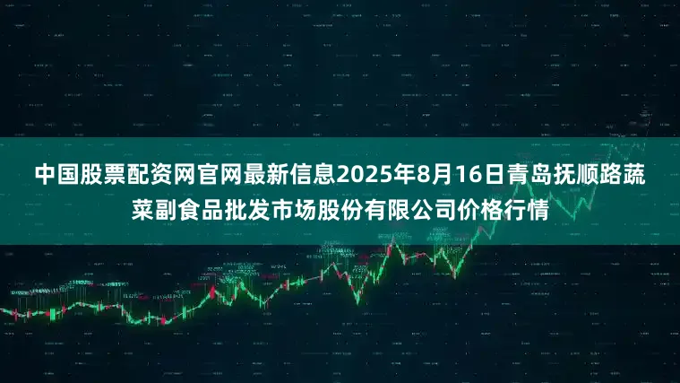 中国股票配资网官网最新信息2025年8月16日青岛抚顺路蔬菜副食品批发市场股份有限公司价格行情