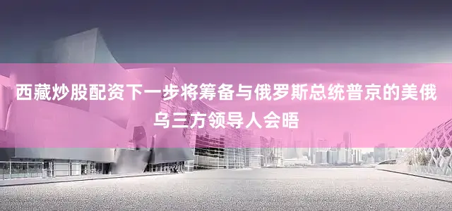 西藏炒股配资下一步将筹备与俄罗斯总统普京的美俄乌三方领导人会晤