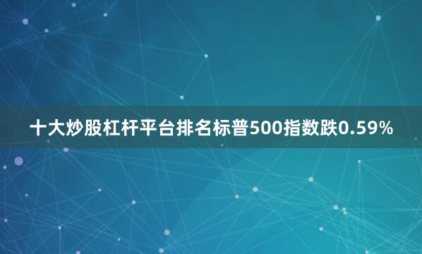 十大炒股杠杆平台排名标普500指数跌0.59%