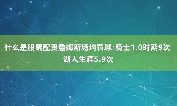 什么是股票配资詹姆斯场均罚球:骑士1.0时期9次 湖人生涯5.9次