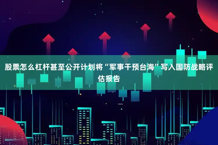 股票怎么杠杆甚至公开计划将“军事干预台海”写入国防战略评估报告
